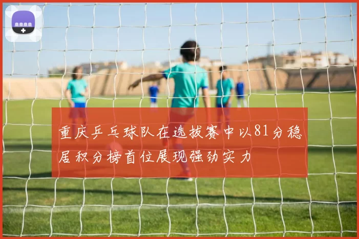 重庆乒乓球队在选拔赛中以81分稳居积分榜首位展现强劲实力