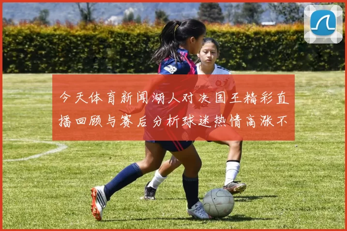 今天体育新闻湖人对决国王精彩直播回顾与赛后分析球迷热情高涨不容错过