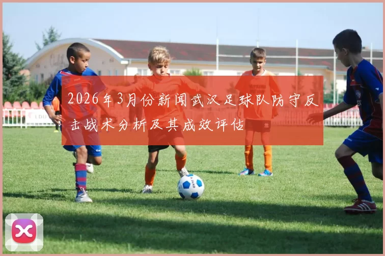 2026年3月份新闻武汉足球队防守反击战术分析及其成效评估