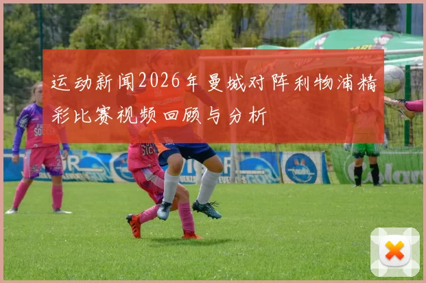 运动新闻2026年曼城对阵利物浦精彩比赛视频回顾与分析