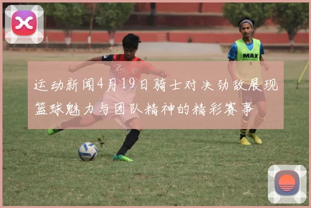 运动新闻4月19日骑士对决劲敌展现篮球魅力与团队精神的精彩赛事