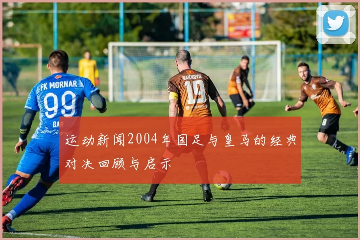 运动新闻2004年国足与皇马的经典对决回顾与启示