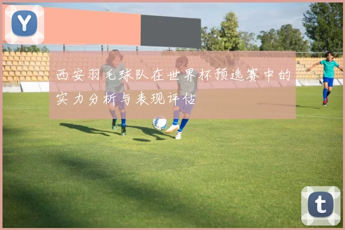 西安羽毛球队在世界杯预选赛中的实力分析与表现评估